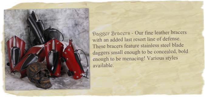 ￼



Dagger Bracers - Our fine leather bracers 
with an added last resort line of defense. 
These bracers feature stainless steel blade daggers small enough to be concealed, bold enough to be menacing! Various styles available. 
$85 & up.
