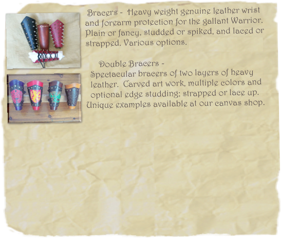  ￼Bracers -  Heavy weight genuine leather wrist 
and forearm protection for the gallant Warrior. 
Plain or fancy, studded or spiked, and laced or 
strapped. Various options. Starting at: $55.00
￼
      Double Bracers - 
  Spectacular bracers of two layers of heavy           
  leather.  Carved art work, multiple colors and 
  optional edge studding; strapped or lace up.  Unique examples available at our canvas shop.