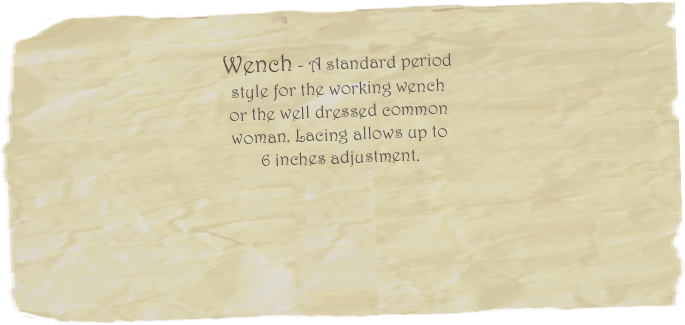      

Wench - A standard period 
style for the working wench 
or the well dressed common 
woman. Lacing allows up to 
6 inches adjustment. 
Price starting at $200.00