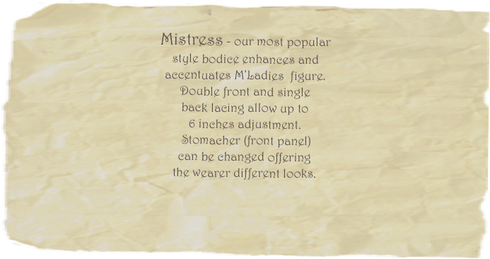 
Mistress - our most popular 
style bodice enhances and 
accentuates M’Ladies  figure.  
Double front and single 
back lacing allow up to 
6 inches adjustment.
 Stomacher (front panel)  
can be changed offering 
the wearer different looks. 
Price starts at $225.00 
(art work extra)  