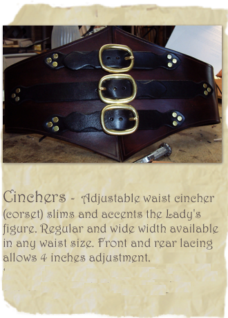 
￼
Cinchers -  Adjustable waist cincher (corset) slims and accents the Lady's figure. Regular and wide width available in any waist size. Front and rear lacing allows 4 inches adjustment. Starting at  $55.00  (add dagger, buckles, studding and carving contact for pricing) 







     