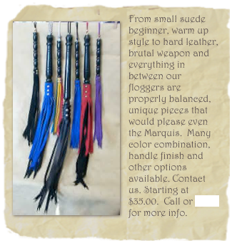 ￼From small suede beginner, warm up style to hard leather, brutal weapon and everything in between our floggers are properly balanced, unique pieces that would please even the Marquis.  Many color combination, handle finish and other options available. Contact us. Starting at $35.00.  Call or email for more info.
