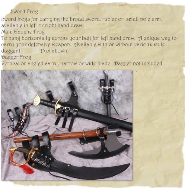 
    Sword Frog
Sword frogs for carrying the broad sword, rapier or  small pole arm, available in left or right hand draw  $45.00 & $55.00
Main Gauche Frog
To hang horizontally across your butt for left hand draw.  A unique way to carry your defensive weapon.  Available with or without various style dagger ! $55.00   (Not shown)
Dagger Frog
Vertical or angled carry, narrow or wide blade.  Dagger not included. $35.00
￼.
