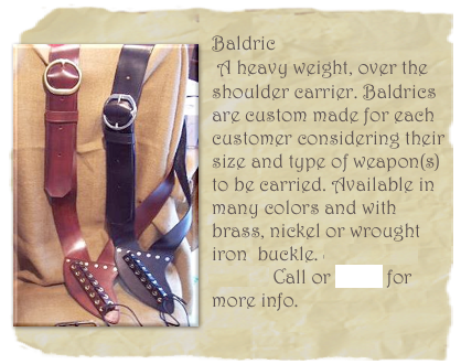                              
￼Baldric
 A heavy weight, over the shoulder carrier. Baldrics are custom made for each customer considering their size and type of weapon(s) to be carried. Available in many colors and with brass, nickel or wrought iron  buckle. Starting at $95.00 Call or email for more info.

