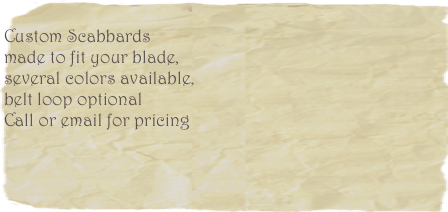                  
Custom Scabbards
made to fit your blade, 
several colors available, 
belt loop optional
Call or email for pricing
