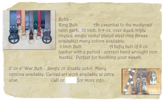 
￼

Belts - 
Ring Belt: $35.00 An essential to the medieval/renn garb.  72 inch, 8-9 oz. over dyed, triple riveted, single nickel plated steel ring (brass available) many colors available.
 3 Inch Belt:  $65.00 & up A hefty belt of 8 oz leather with a period - correct hand wrought iron   
                                                buckle.  Perfect for buckling your swash. 

￼      3" or 4" War Belt -  Single or double color. Many   
     options available. Carved art work available at extra 
     cost. Starting at $75. Call or email for more info.

